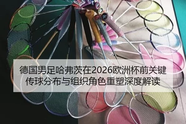 德国男足哈弗茨在2026欧洲杯前关键传球分布与组织角色重塑深度解读