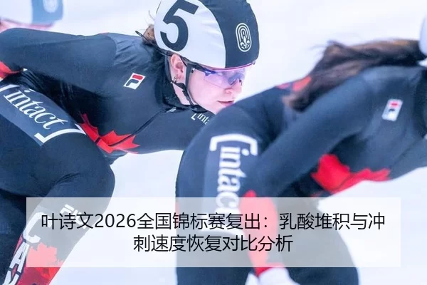 叶诗文2026全国锦标赛复出：乳酸堆积与冲刺速度恢复对比分析